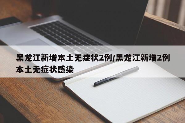 黑龙江新增本土无症状2例/黑龙江新增2例本土无症状感染