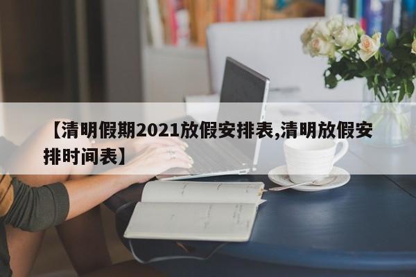 【清明假期2021放假安排表,清明放假安排时间表】