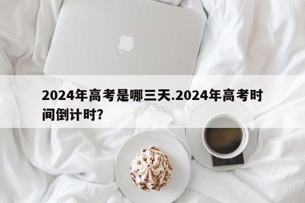 2024年高考是哪三天.2024年高考时间倒计时?